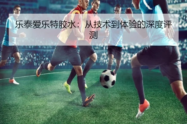 乐泰爱乐特胶水:从技术到体验的深度评测