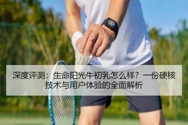 深度评测：生命阳光牛初乳怎么样？一份硬核技术与用户体验的全面解析